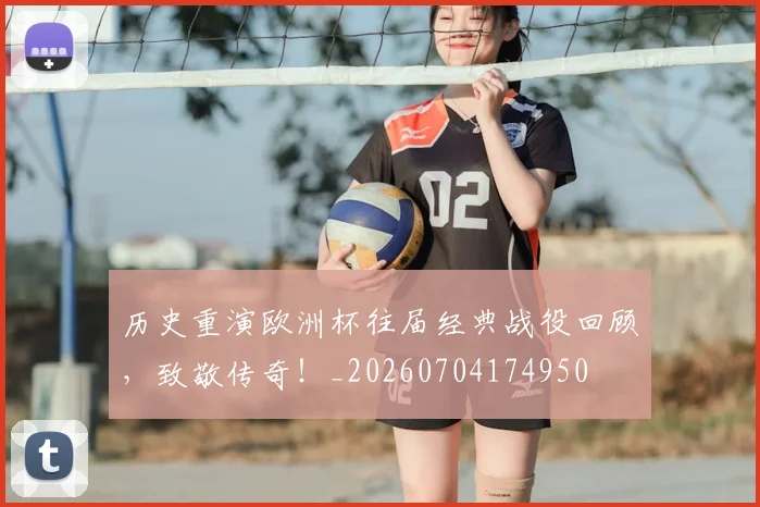 历史重演欧洲杯往届经典战役回顾,致敬传奇!_20260704174950