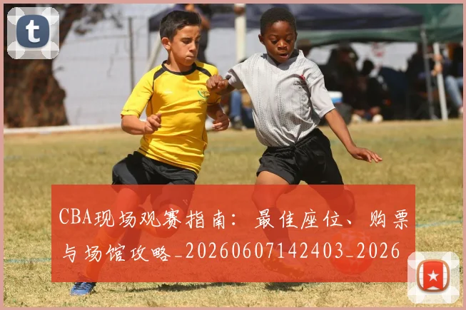 CBA现场观赛指南：最佳座位、购票与场馆攻略_20260607142403_20260702163646