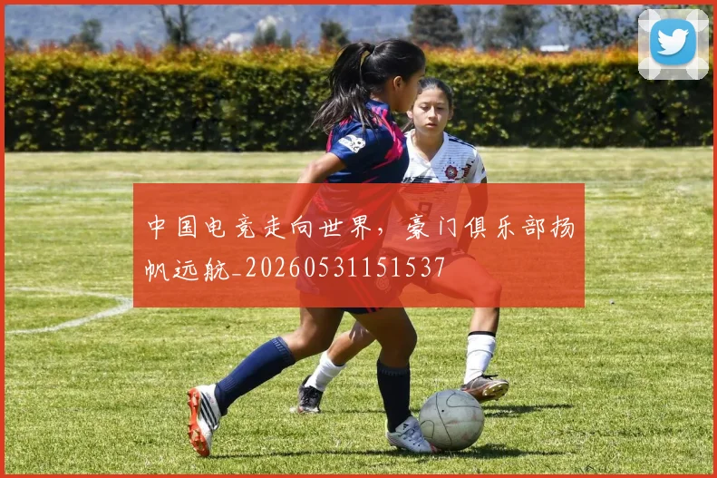 中国电竞走向世界,豪门俱乐部扬帆远航_20260531151537
