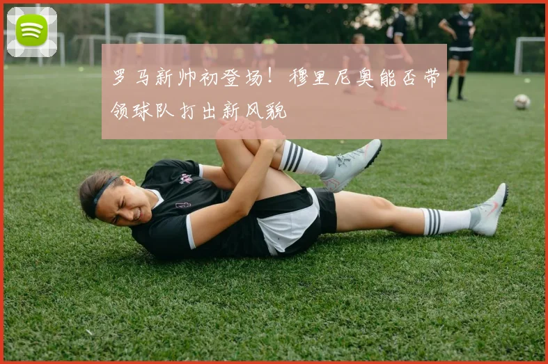 罗马新帅初登场!穆里尼奥能否带领球队打出新风貌