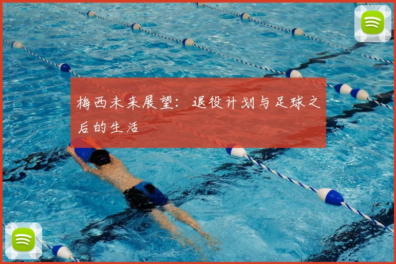 梅西未来展望：退役计划与足球之后的生活