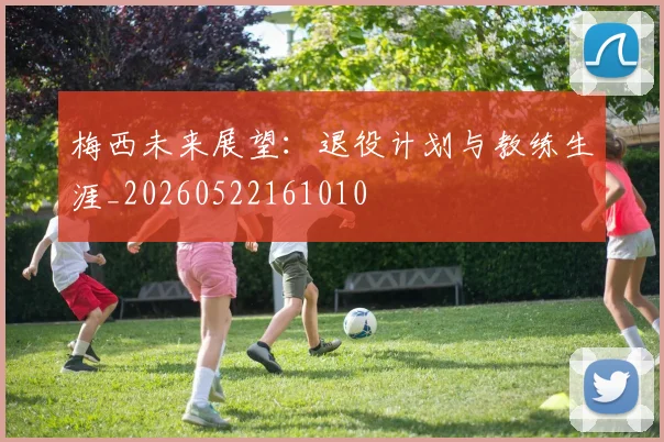 梅西未来展望:退役计划与教练生涯_20260522161010