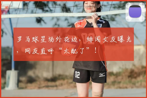 罗马球星场外花边，绯闻女友曝光，网友直呼“太配了”！