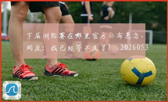 下届洲际赛在哪里官方公布悬念，网友：我已经等不及了！_20260531151144