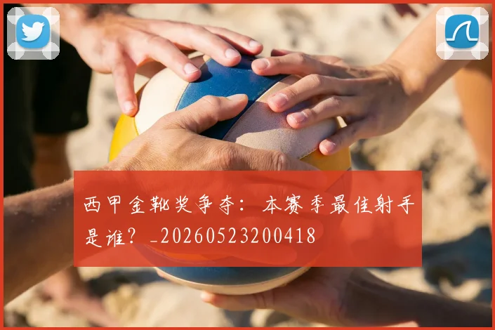 西甲金靴奖争夺：本赛季最佳射手是谁？_20260523200418