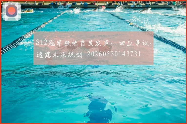 S12冠军教练首度发声，回应争议，透露未来规划_20260530143731