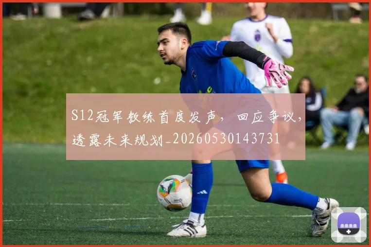 S12冠军教练首度发声,回应争议,透露未来规划_20260530143731