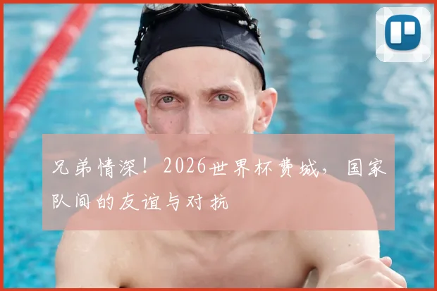 兄弟情深！2026世界杯费城，国家队间的友谊与对抗