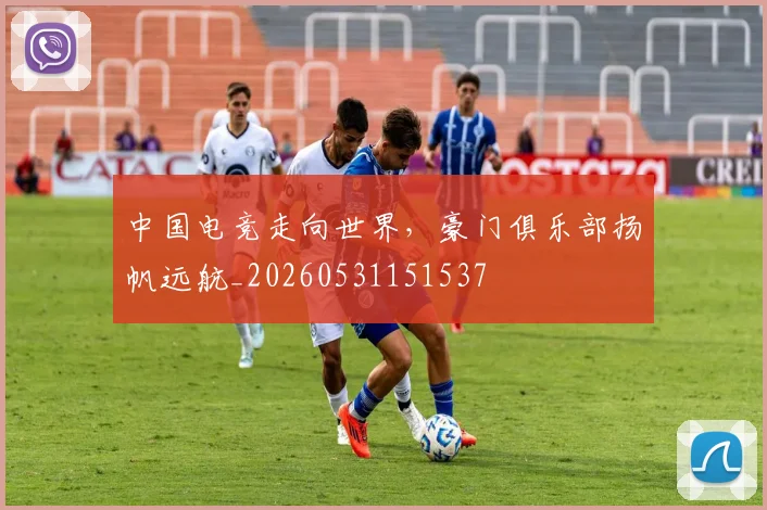 中国电竞走向世界，豪门俱乐部扬帆远航_20260531151537