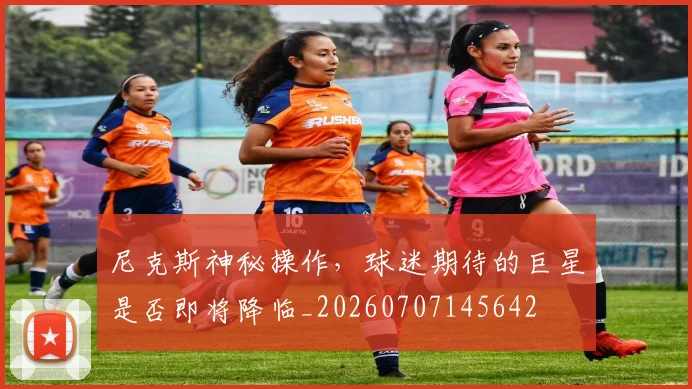 尼克斯神秘操作,球迷期待的巨星是否即将降临_20260707145642